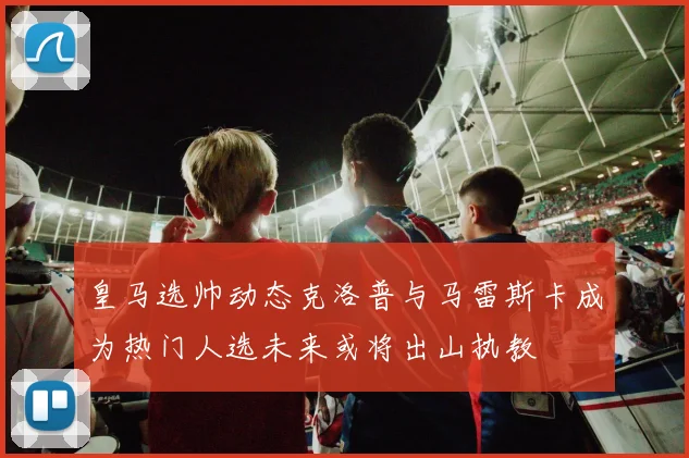 皇马选帅动态克洛普与马雷斯卡成为热门人选未来或将出山执教