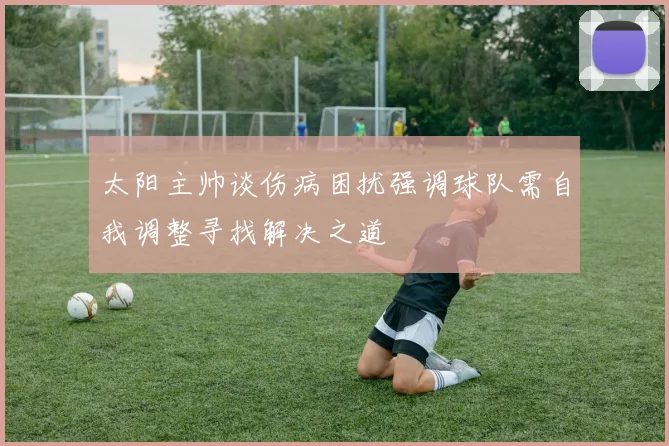 太阳主帅谈伤病困扰强调球队需自我调整寻找解决之道
