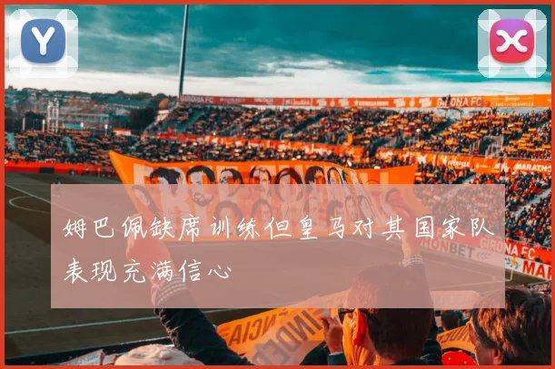姆巴佩缺席训练但皇马对其国家队表现充满信心