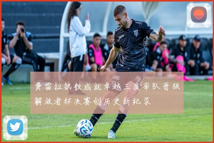 费雷拉执教成就卓越三度率队晋级解放者杯决赛创历史新纪录
