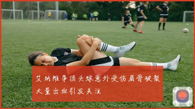 艾纳维争顶头球意外受伤眉骨破裂大量出血引发关注