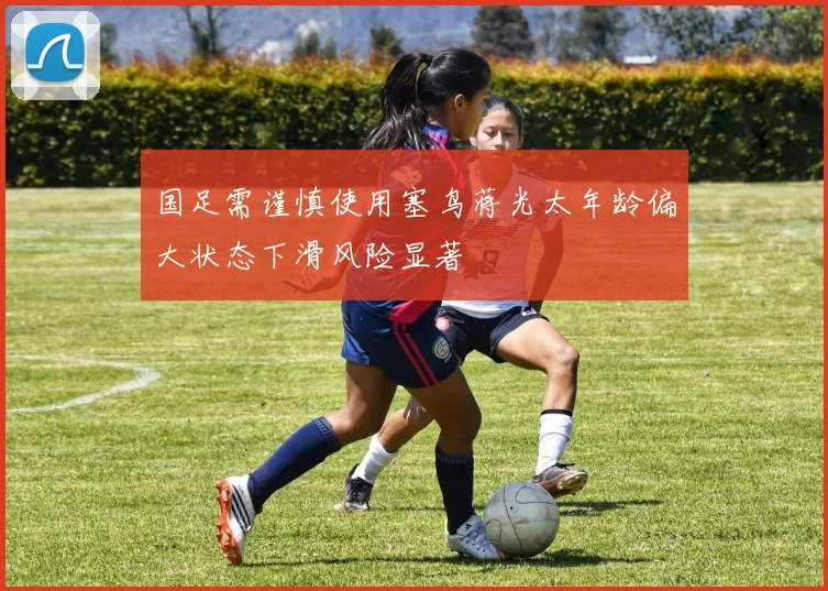 国足需谨慎使用塞鸟蒋光太年龄偏大状态下滑风险显著