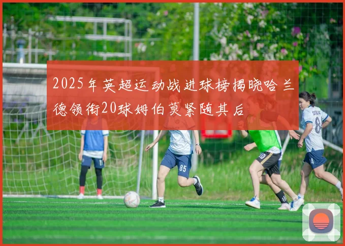 2025年英超运动战进球榜揭晓哈兰德领衔20球姆伯莫紧随其后