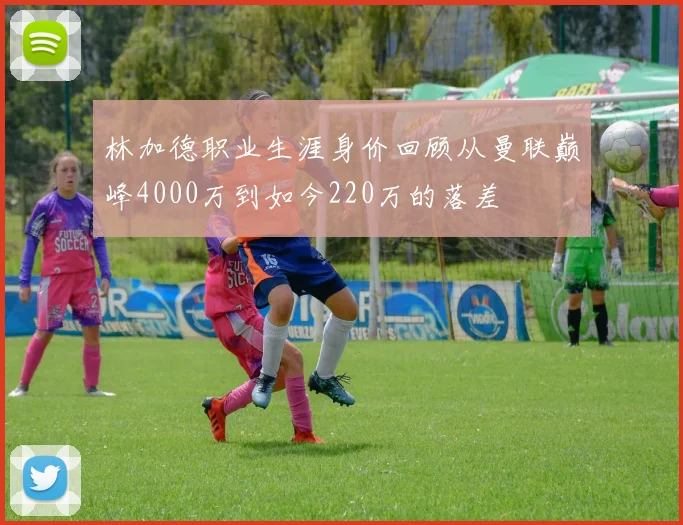 林加德职业生涯身价回顾从曼联巅峰4000万到如今220万的落差