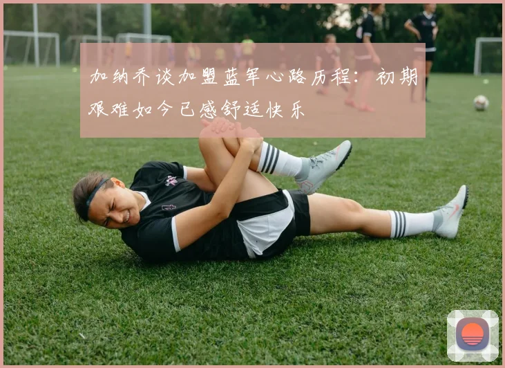 加纳乔谈加盟蓝军心路历程：初期艰难如今已感舒适快乐