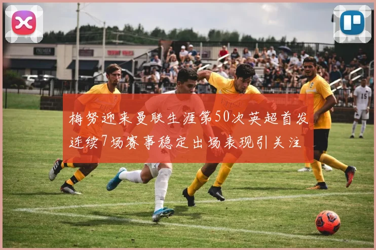 梅努迎来曼联生涯第50次英超首发连续7场赛事稳定出场表现引关注