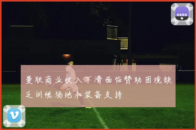 曼联商业收入下滑面临赞助困境缺乏训练场地和装备支持