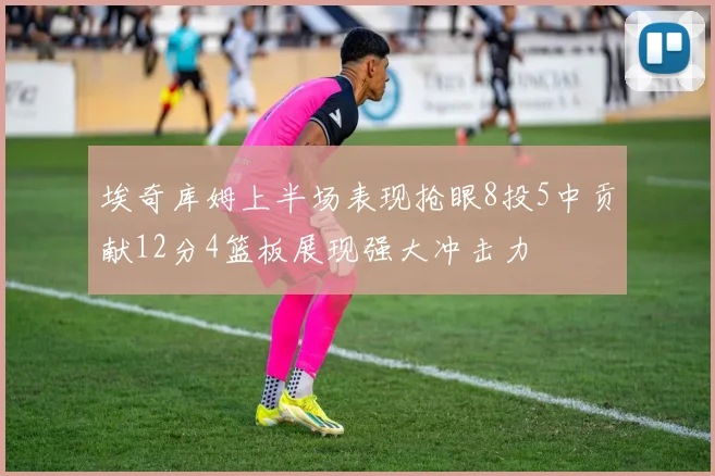 埃奇库姆上半场表现抢眼8投5中贡献12分4篮板展现强大冲击力