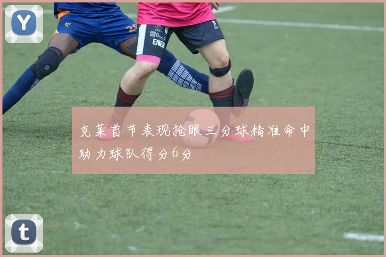 克莱首节表现抢眼三分球精准命中助力球队得分6分