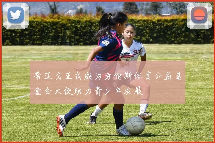 蒂亚戈正式成为劳伦斯体育公益基金会大使助力青少年发展