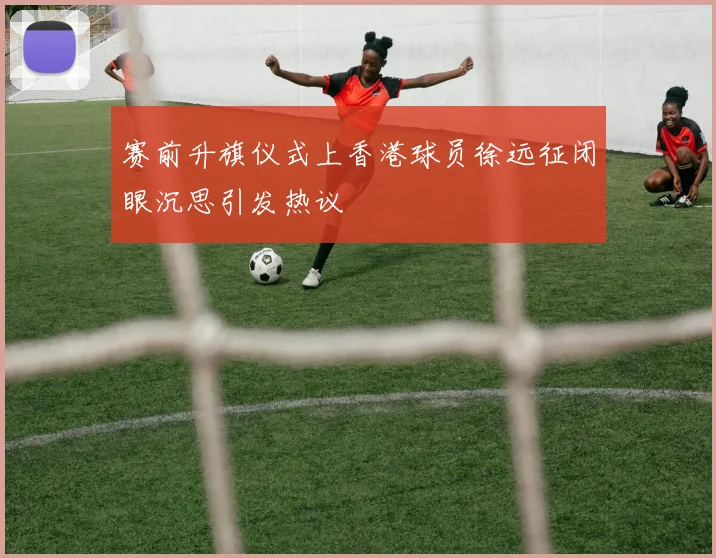 赛前升旗仪式上香港球员徐远征闭眼沉思引发热议