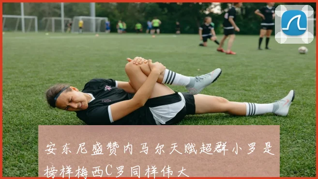 安东尼盛赞内马尔天赋超群小罗是榜样梅西C罗同样伟大