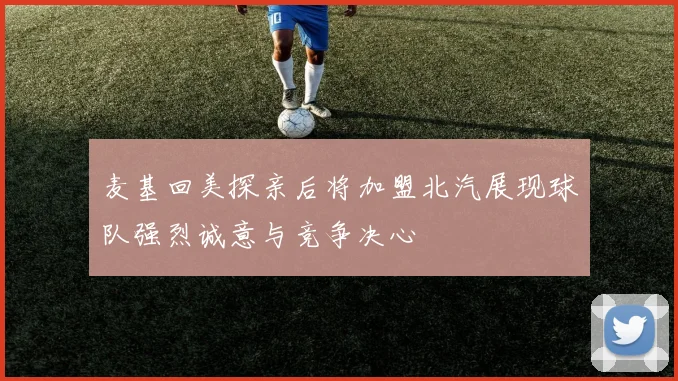麦基回美探亲后将加盟北汽展现球队强烈诚意与竞争决心