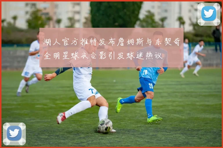 湖人官方推特发布詹姆斯与东契奇全明星球衣合影引发球迷热议