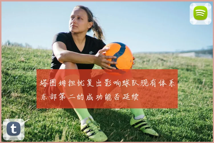 塔图姆担忧复出影响球队现有体系东部第二的成功能否延续