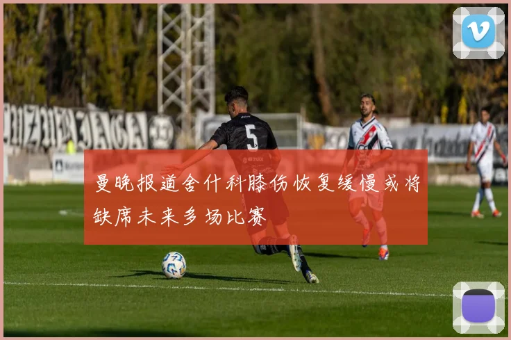 曼晚报道舍什科膝伤恢复缓慢或将缺席未来多场比赛