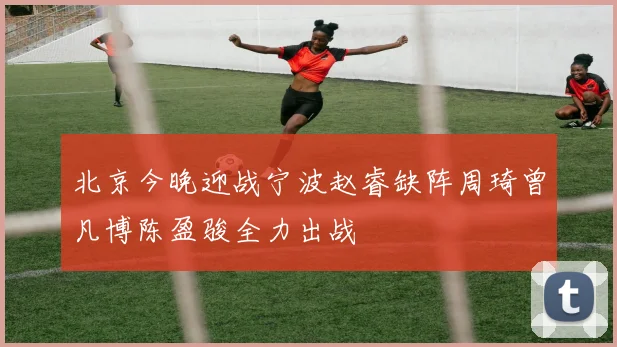 北京今晚迎战宁波赵睿缺阵周琦曾凡博陈盈骏全力出战