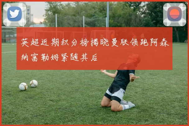 英超近期积分榜揭晓曼联领跑阿森纳富勒姆紧随其后