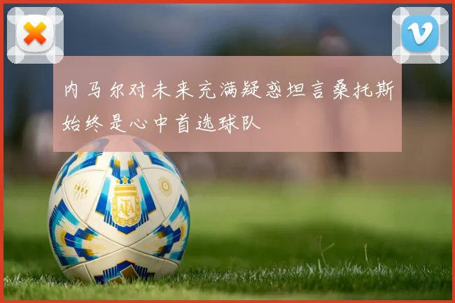 内马尔对未来充满疑惑坦言桑托斯始终是心中首选球队