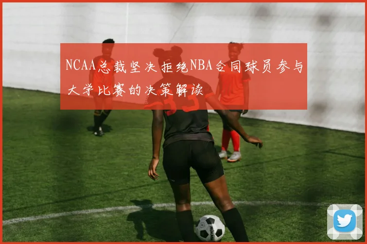 NCAA总裁坚决拒绝NBA合同球员参与大学比赛的决策解读