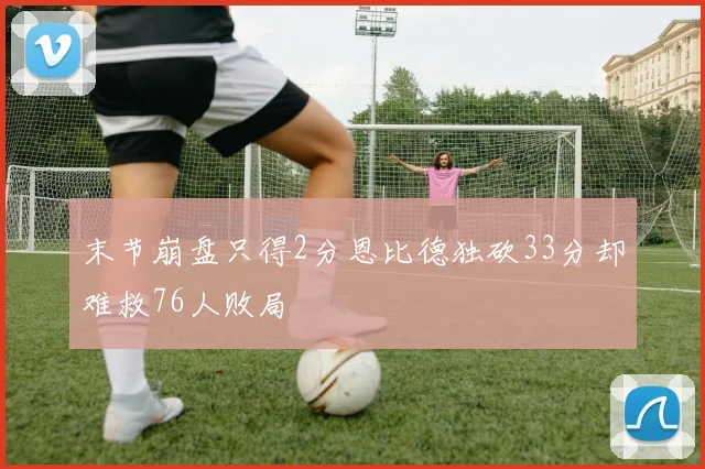 末节崩盘只得2分恩比德独砍33分却难救76人败局