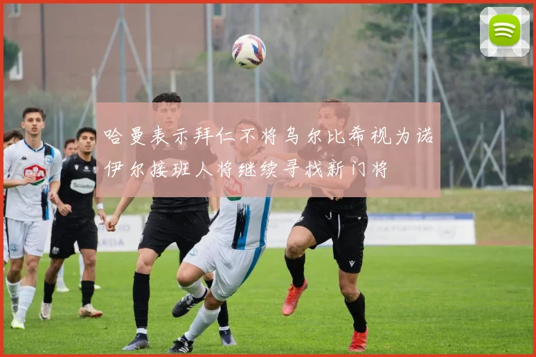 哈曼表示拜仁不将乌尔比希视为诺伊尔接班人将继续寻找新门将