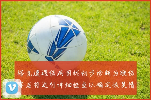 塔克遭遇伤病困扰初步诊断为硬伤赛后将进行详细检查以确定恢复情况