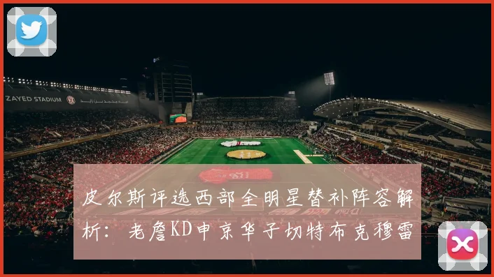 皮尔斯评选西部全明星替补阵容解析：老詹KD申京华子切特布克穆雷的实力对比