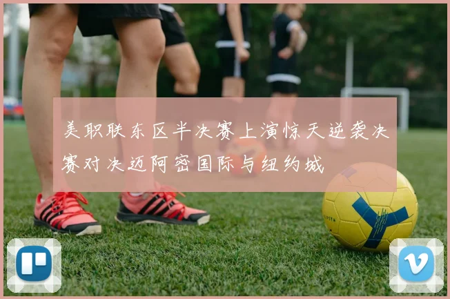 美职联东区半决赛上演惊天逆袭决赛对决迈阿密国际与纽约城