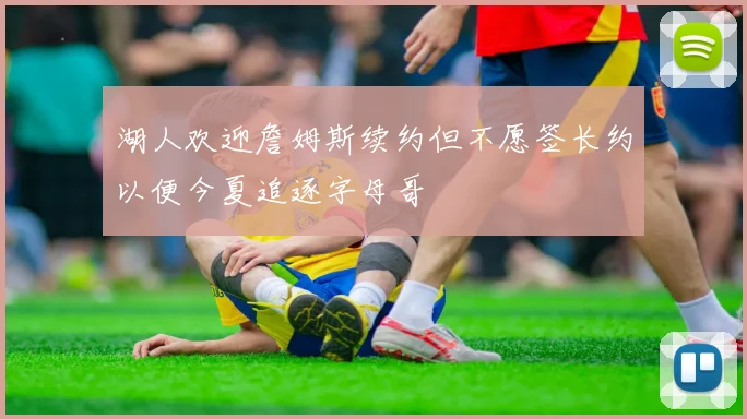 湖人欢迎詹姆斯续约但不愿签长约以便今夏追逐字母哥