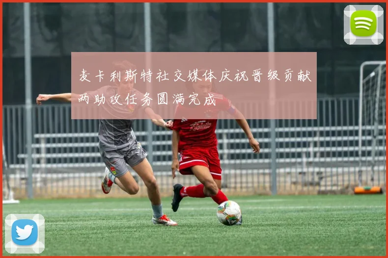 麦卡利斯特社交媒体庆祝晋级贡献两助攻任务圆满完成